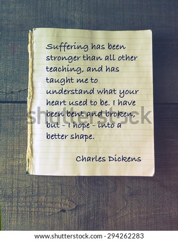 Suffering has been stronger than all other teaching, and has taught me to understand what your heart used to be. I have been bent and broken, but - I hope - into a better shape. Quote Charles Dickens