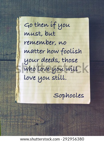 Go then if you must, but remember, no matter how foolish your deeds, those who love you will love you still. Quote of ancient Greek tragedian Sophocles (496 - 406/405 BC)
