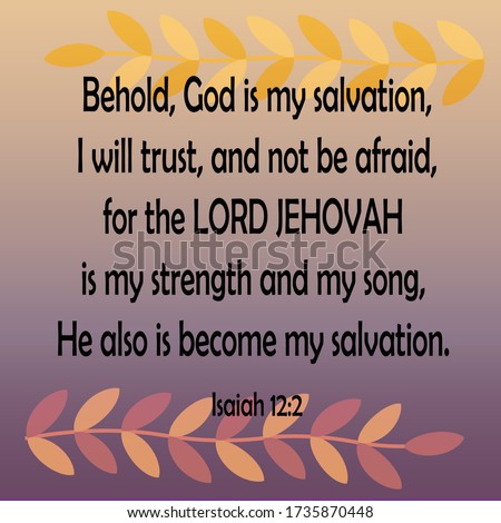 Bible verse. Isaiah 12:2. Behold, God is my salvation; I will trust, and not be afraid: for the LORD JEHOVAH is my strength and my song; He also is become my salvation.