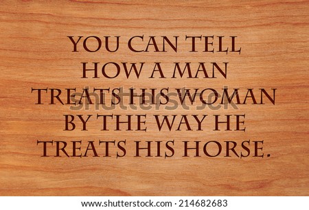 You can tell how a man treats his woman by the way he treats his horse - an old cowboy saying