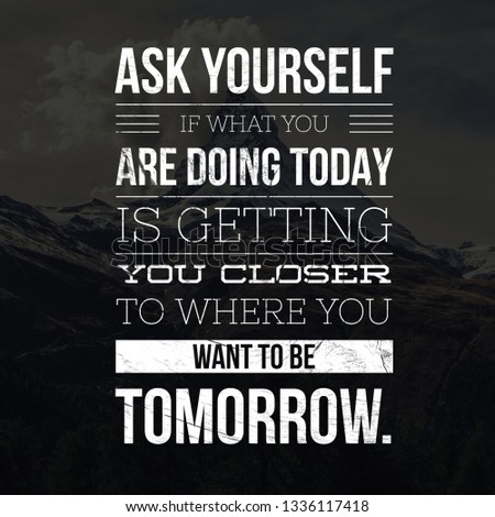 Ask yourself if what you are doing today is getting you closer to where you want to be tomorrow