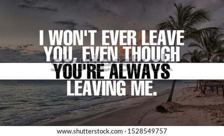 I won't ever leave you, even though you're always leaving me.