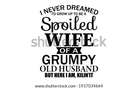 I Never Dreamed I'd Grow Up To Be A Spoiled Wife Of A Grumpy Old Husband Vector And Clip Art