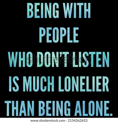 being with people who don't listen is much lonelier than being alone.
