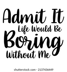 Admit It Life Would Be Boring Without Me Funny saying 