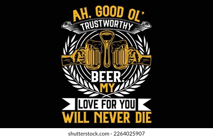 Ah, Good Ol’ Trustworthy Beer. My Love For you will never die - Beer T Shirt Design, Hand drawn lettering phrase, Cutting Cricut and Silhouette, flyer, card, Typography Vector illustration.