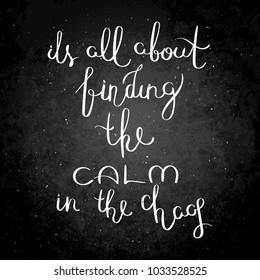 It is all about finding the calm in the chaos. Inspirational vector hand drawn quote. Chalk lettering on blackboard. Motivation saying for cards, posters and t-shirt