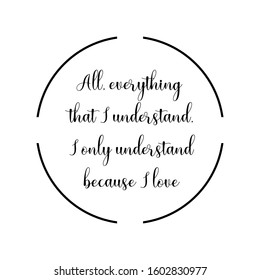All, everything that I understand, I only understand because I love. Calligraphy saying for print. Vector Quote 