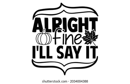 Alright fine I'll say it- Thanksgiving t-shirt design, Hand drawn lettering phrase isolated on white background, Calligraphy graphic design typography and Hand written, EPS 10 vector, svg