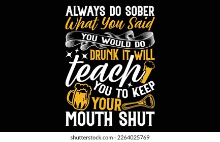 Always Do Sober What You Said You Would do drunk it will teach you to keep your mouth shut - Beer T Shirt Design, Hand drawn lettering phrase, Cutting Cricut and Silhouette, flyer, card, Typography Ve