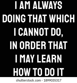 I am always doing that which I cannot do, in order that I may learn how to do it