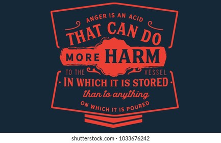 Anger is an acid that can do more harm to the vessel in which it is stored than to anything on which it is poured.