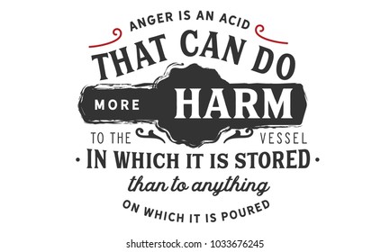 Anger is an acid that can do more harm to the vessel in which it is stored than to anything on which it is poured.