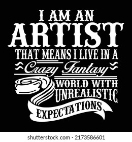 I am an Artist that means I live in a crazy fantasy world with unrealistic expectations.