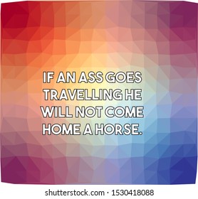 If an ass goes travelling he will not come home a horse