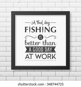 A bad day fishing is better than a good day at work  - Quote typographical Background in the realistic square black frame on the brick wall background. Vector EPS10 illustration. 