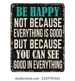 Be happy not because everything is good, but because you can see good in everything vintage rusty metal sign on a white background, vector illustration