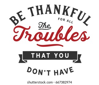 Be thankful for all the troubles that you don’t have.