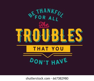 Be thankful for all the troubles that you don’t have.