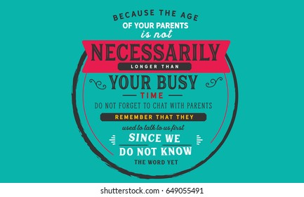 because the age of your parents is not necessarily linger than your busy time do not forget to chat with parents remember that they used to talk us firts since we do not know the word yet
