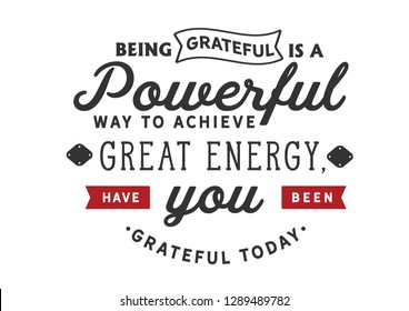 Being grateful is a powerful way to achieve great energy, Have you been grateful today