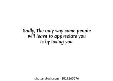 Best quote. Sadly, the only way some people will learn to appreciate you is by losing you.