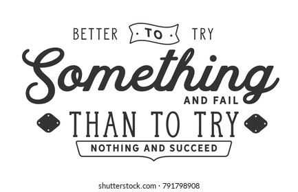 Better to try something and fail than to try nothing and succeed.