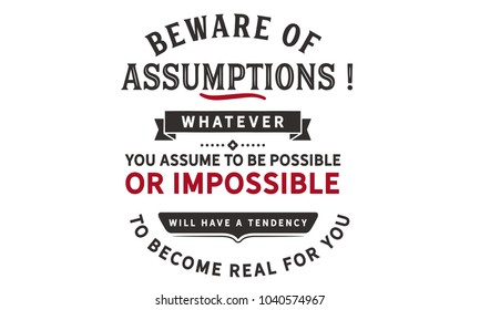 Beware of assumptions! Whatever you assume to be possible -- or impossible will have a tendency to become real for you.