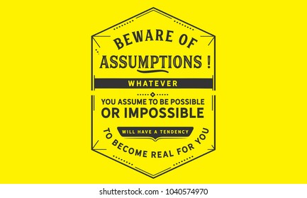 Beware of assumptions! Whatever you assume to be possible -- or impossible will have a tendency to become real for you.