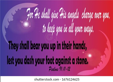 Bible. Psalms 91:11-12. For He shall give His angels charge over you, to keep you in all your ways. They shall bear you up in their hands, lest you dash your foot against a stone.