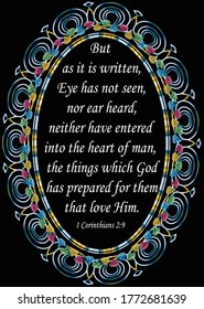 Bible verse. 1 Corinthians 2:9. But as it is written, eye has not seen, nor ear heard, neither have entered into the heart of man, the things which God has prepared for them that love Him.