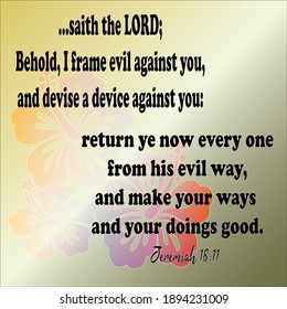 Bible verse. Jeremiah 18:11. .. the LORD; Behold, I frame evil against you, and devise a device against you: return ye now every one from his evil way, and make your ways and your doings good. 