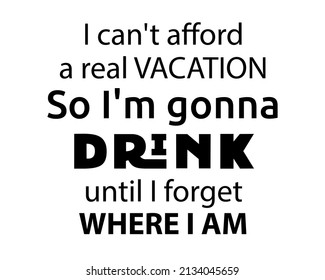 I can't afford a real VACATION. So I'm gonna DRINK until I forget where I am. - Funny quote lettering inscription with white Background