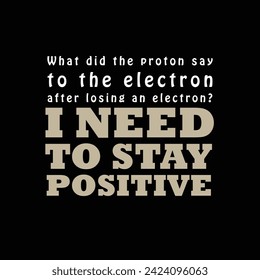 Chemistry Jokes Typography "What Did The Proton Say To The Electron After Losing An Electron? - I Need To Stay Positive." Vector Design Typography.