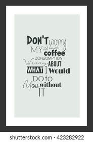 Coffee quote. Do not worry about my coffee consumption. Worry about what I would do to you without it.