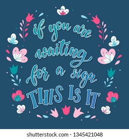 Cute hand lettering inspirational quote 'If you are waiting for a sign, this is it' decorated by abstract flowers and other elements. Good for posters, cards, prints, stationery, scrapbooking, etc