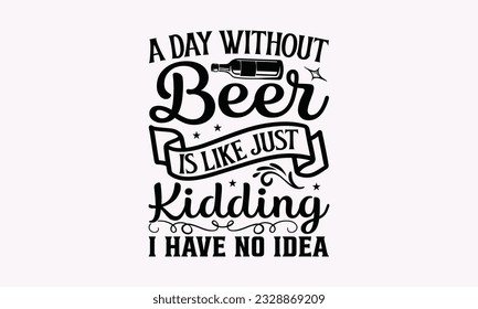 A Day without Beer Is Like Just Kidding I Have No Idea - Alcohol SVG Design, Cheer Quotes, Hand drawn lettering phrase, Isolated on white background. svg