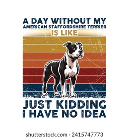 A Day Without My American Staffordshire Terrier is like just kidding i have no idea -Typography Retro Design. This versatile design is ideal for prints, t-shirts, mugs, posters, and many other tasks