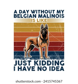 A Day Without My Belgian Malinois is like just kidding i have no idea - Typography Retro T-shirt Design. This versatile design is ideal for prints, t-shirts, mugs, posters, and many other tasks. svg