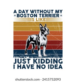 A Day Without My Boston Terrier is like just kidding I have no idea - Typography Retro T-shirt Design. This versatile design is ideal for prints, t-shirts, mugs, posters, and many other tasks.