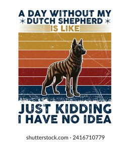 A Day Without My Dutch Shepherd is like just kidding I have no idea Typography T-shirt illustration Vector