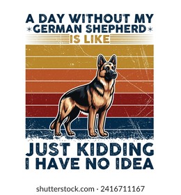 A Day Without My German Shepherd is like just kidding I have no idea Typography T-shirt illustration Vector