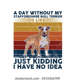 A Day Without My Staffordshire Bull Terrier is like just kidding I have no idea - Typography T-shirt Design. This versatile design is ideal for prints, t-shirts, mugs, posters, and many other tasks.