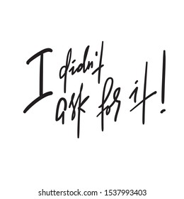 I didn't ask for it -inspire motivational quote. Hand drawn lettering. Youth slang, idiom.Print for inspirational poster, t-shirt, bag, cups, card, flyer, sticker, badge. Emotional calligraphy writing