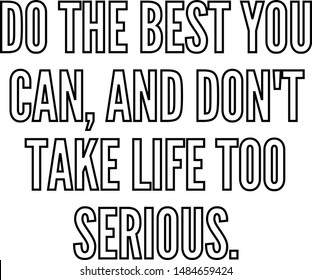 Do the best you can and do not take life too serious