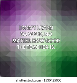 I do not learn so good no matter how good the teacher is