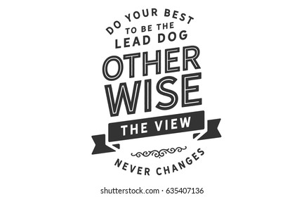 Do Your Best To Be the Lead Dog Otherwise The View Never Changes. Leaders And Leadership Quotes