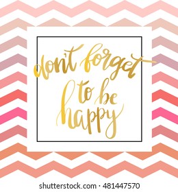 "Don`t forget to be happy". Vector inspiration quote.Gold foil text on zigzag chevron pink pattern. Can be used as a print on T-shirts and canvas bags, for posters, invitations and greeting cards.