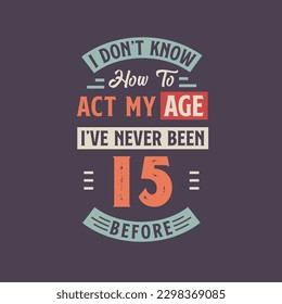 I dont't know how to act my Age,  I've never been 15 Before. 15th birthday tshirt design.