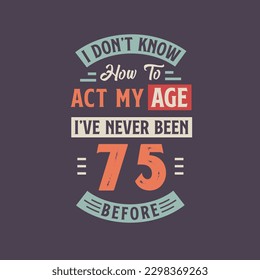I dont't know how to act my Age,  I've never been 75 Before. 75th birthday tshirt design.